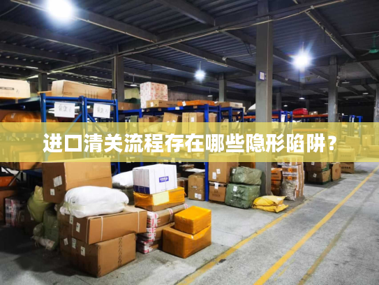 进口清关流程存在哪些隐形陷阱？