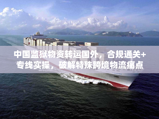 中国监狱物资转运国外，合规通关+专线实操，破解特殊跨境物流痛点