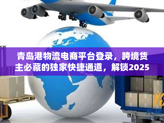 青岛港物流电商平台登录,跨境货主必藏的独家快捷通道,解锁2025物流降本密码 青岛港物流电商平台登录,跨境货主必藏的独家快捷通道,解锁2025物流降本密码