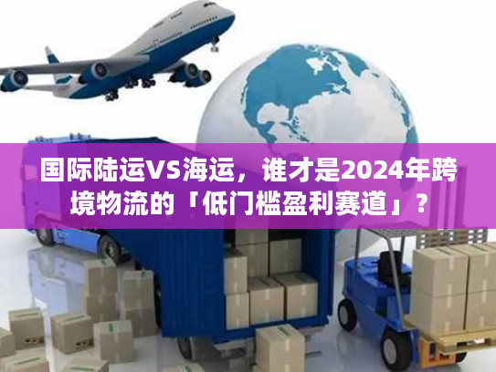 国际陆运VS海运,谁才是2024年跨境物流的「低门槛盈利赛道」? 国际陆运VS海运,谁才是2024年跨境物流的「低门槛盈利赛道」?