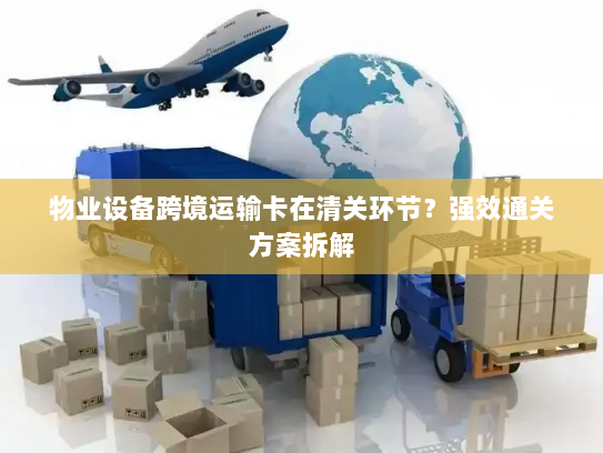 物业设备跨境运输卡在清关环节?强效通关方案拆解 物业设备跨境运输卡在清关环节?强效通关方案拆解