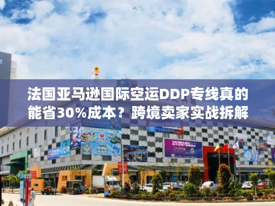 法国亚马逊国际空运DDP专线真的能省30%成本？跨境卖家实战拆解