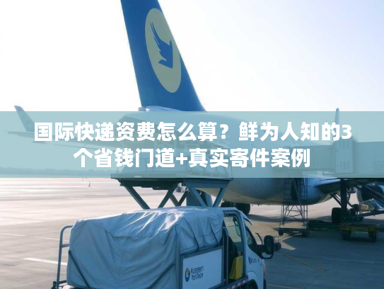 国际快递资费怎么算？鲜为人知的3个省钱门道+真实寄件案例
