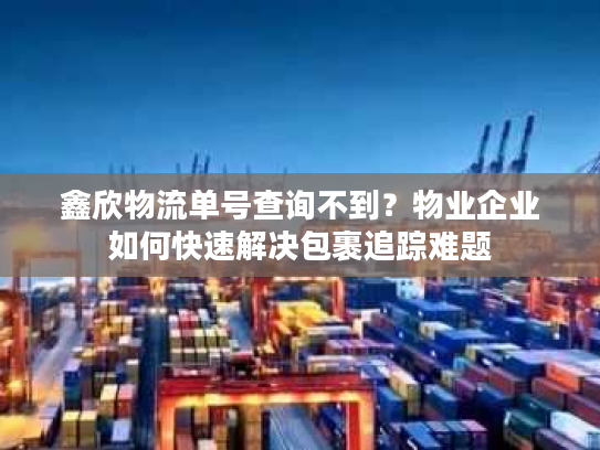 鑫欣物流单号查询不到?物业企业如何快速解决包裹追踪难题 鑫欣物流单号查询不到?物业企业如何快速解决包裹追踪难题