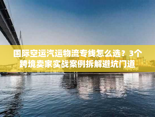 国际空运汽运物流专线怎么选？3个跨境卖家实战案例拆解避坑门道