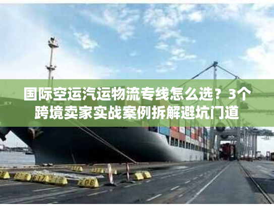 国际空运汽运物流专线怎么选？3个跨境卖家实战案例拆解避坑门道