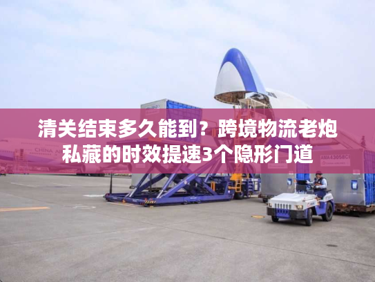 清关结束多久能到？跨境物流老炮私藏的时效提速3个隐形门道