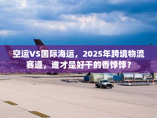 空运VS国际海运，2025年跨境物流赛道，谁才是好干的香饽饽？