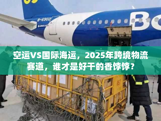 空运VS国际海运，2025年跨境物流赛道，谁才是好干的香饽饽？