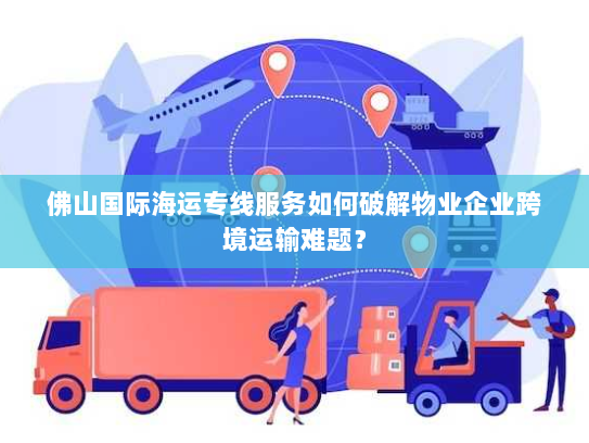 佛山国际海运专线服务如何破解物业企业跨境运输难题? 佛山国际海运专线服务如何破解物业企业跨境运输难题?