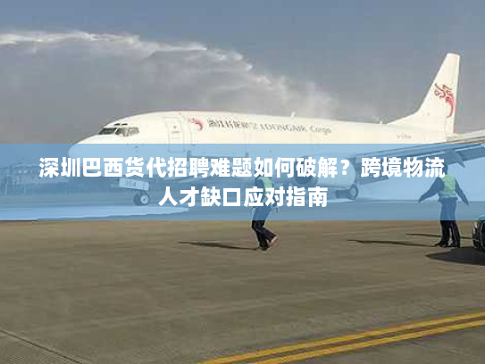 深圳巴西货代招聘难题如何破解?跨境物流人才缺口应对指南 深圳巴西货代招聘难题如何破解?跨境物流人才缺口应对指南