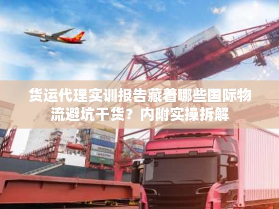 货运代理实训报告藏着哪些国际物流避坑干货？内附实操拆解