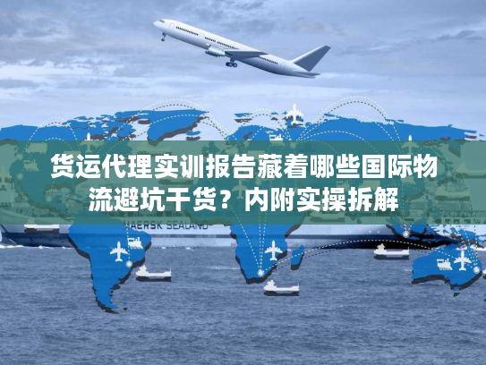 货运代理实训报告藏着哪些国际物流避坑干货？内附实操拆解