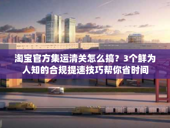 淘宝官方集运清关怎么搞？3个鲜为人知的合规提速技巧帮你省时间