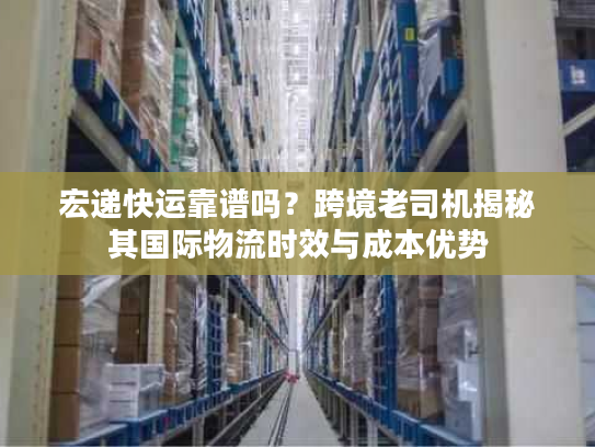 宏递快运靠谱吗？跨境老司机揭秘其国际物流时效与成本优势