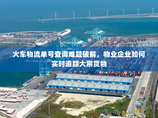 火车物流单号查询难题破解,物业企业如何实时追踪大宗货物 火车物流单号查询难题破解,物业企业如何实时追踪大宗货物