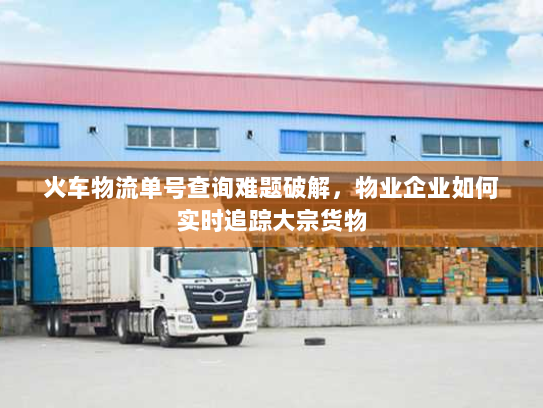 火车物流单号查询难题破解,物业企业如何实时追踪大宗货物 火车物流单号查询难题破解,物业企业如何实时追踪大宗货物