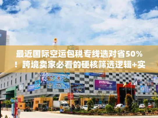 最近国际空运包税专线选对省50%！跨境卖家必看的硬核筛选逻辑+实战案例