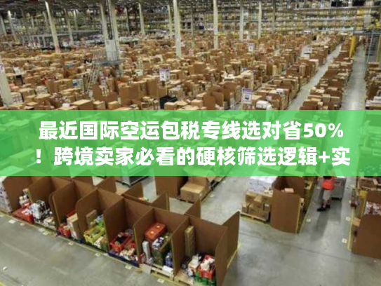 最近国际空运包税专线选对省50%！跨境卖家必看的硬核筛选逻辑+实战案例