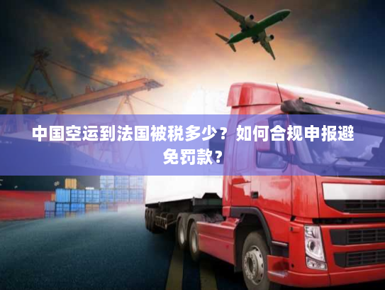 中国空运到法国被税多少?如何合规申报避免罚款? 中国空运到法国被税多少?如何合规申报避免罚款?