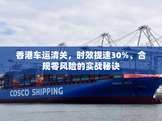 香港车运清关，时效提速30%、合规零风险的实战秘诀