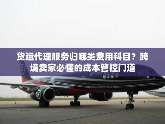 货运代理服务归哪类费用科目？跨境卖家必懂的成本管控门道