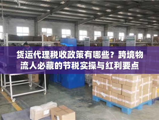 货运代理税收政策有哪些？跨境物流人必藏的节税实操与红利要点