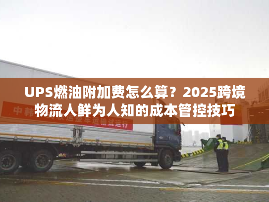 UPS燃油附加费怎么算？2025跨境物流人鲜为人知的成本管控技巧