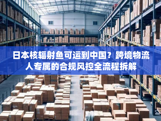 日本核辐射鱼可运到中国？跨境物流人专属的合规风控全流程拆解