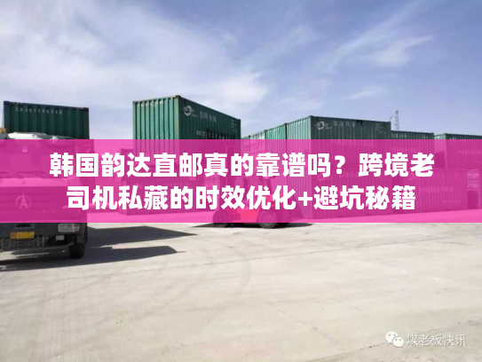 韩国韵达直邮真的靠谱吗？跨境老司机私藏的时效优化+避坑秘籍