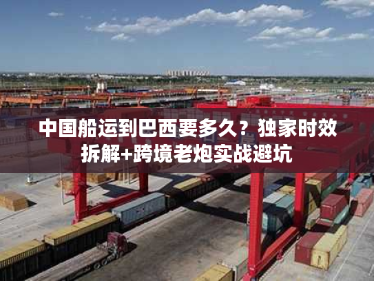 中国船运到巴西要多久？独家时效拆解+跨境老炮实战避坑