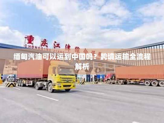 缅甸汽油可以运到中国吗?跨境运输全流程解析 缅甸汽油可以运到中国吗?跨境运输全流程解析