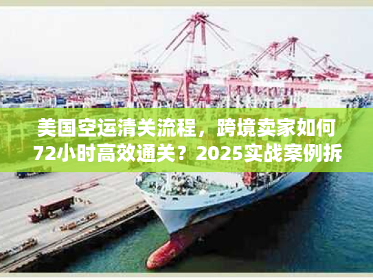美国空运清关流程，跨境卖家如何72小时高效通关？2025实战案例拆解