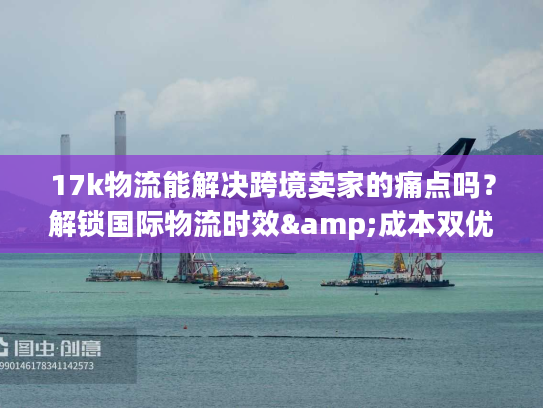 17k物流能解决跨境卖家的痛点吗？解锁国际物流时效&成本双优密码
