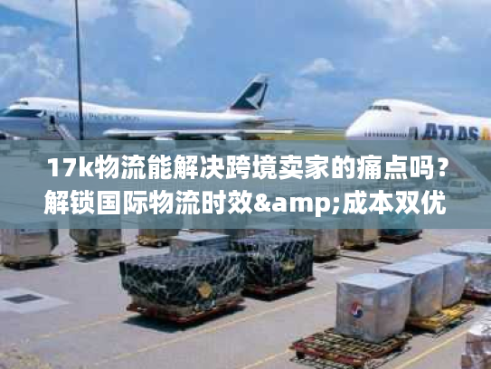 17k物流能解决跨境卖家的痛点吗？解锁国际物流时效&成本双优密码