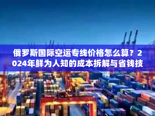 俄罗斯国际空运专线价格怎么算？2024年鲜为人知的成本拆解与省钱技巧