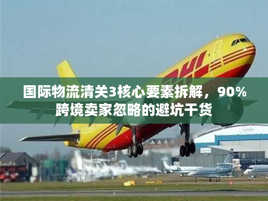 国际物流清关3核心要素拆解,90%跨境卖家忽略的避坑干货 国际物流清关3核心要素拆解,90%跨境卖家忽略的避坑干货