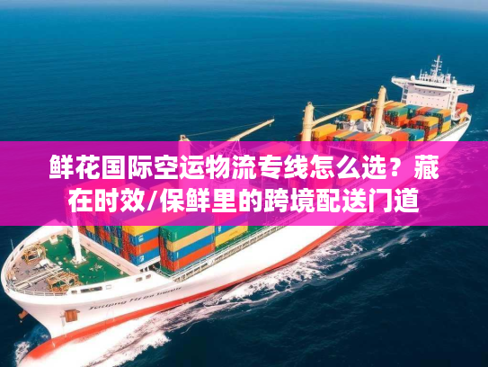 鲜花国际空运物流专线怎么选？藏在时效/保鲜里的跨境配送门道