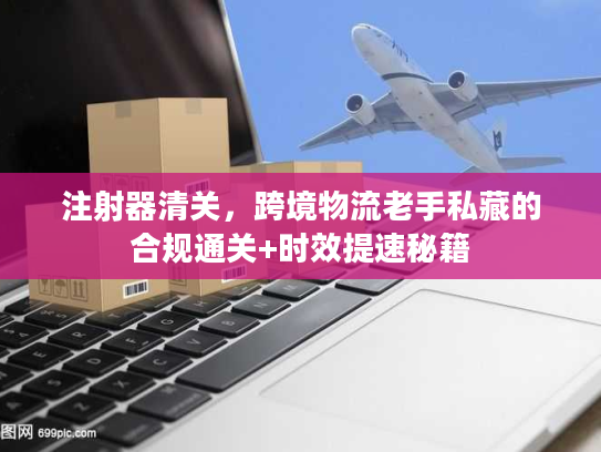 注射器清关,跨境物流老手私藏的合规通关+时效提速秘籍 注射器清关,跨境物流老手私藏的合规通关+时效提速秘籍