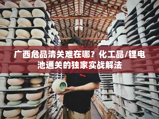 广西危品清关难在哪？化工品/锂电池通关的独家实战解法