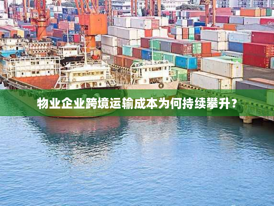 物业企业跨境运输成本为何持续攀升? 物业企业跨境运输成本为何持续攀升?