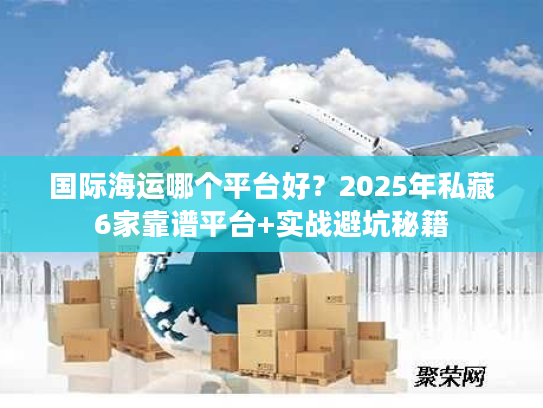 国际海运哪个平台好？2025年私藏6家靠谱平台+实战避坑秘籍