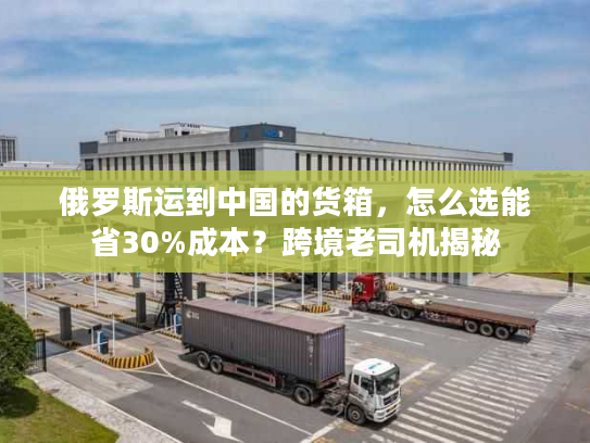 俄罗斯运到中国的货箱，怎么选能省30%成本？跨境老司机揭秘