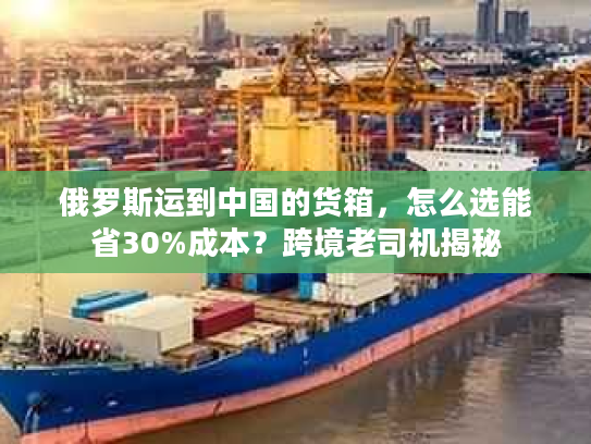 俄罗斯运到中国的货箱，怎么选能省30%成本？跨境老司机揭秘