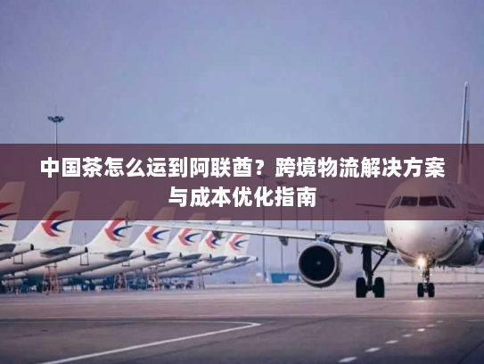 中国茶怎么运到阿联酋?跨境物流解决方案与成本优化指南 中国茶怎么运到阿联酋?跨境物流解决方案与成本优化指南
