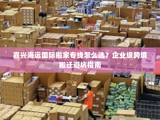 嘉兴海运国际搬家专线怎么选?企业级跨境搬迁避坑指南 嘉兴海运国际搬家专线怎么选?企业级跨境搬迁避坑指南