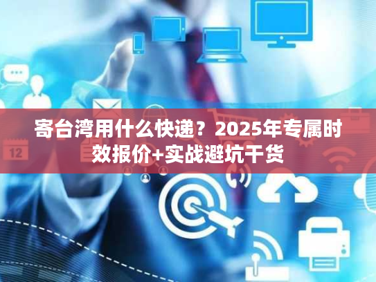 寄台湾用什么快递？2025年专属时效报价+实战避坑干货