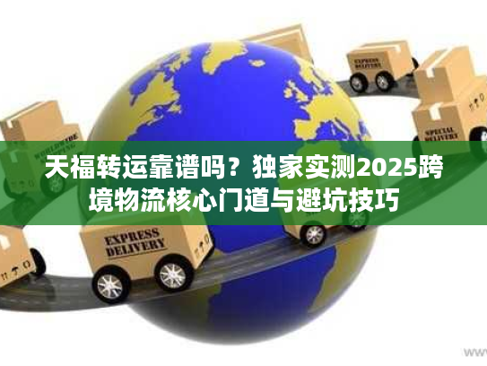 天福转运靠谱吗？独家实测2025跨境物流核心门道与避坑技巧