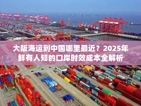 大阪海运到中国哪里最近？2025年鲜有人知的口岸时效成本全解析