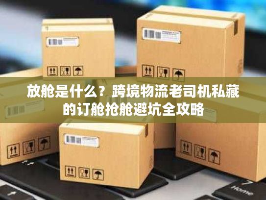 放舱是什么？跨境物流老司机私藏的订舱抢舱避坑全攻略